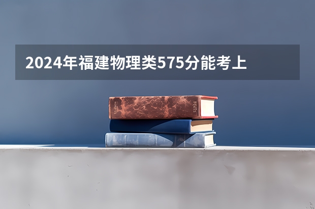 2024年福建物理类575分能考上什么大学？