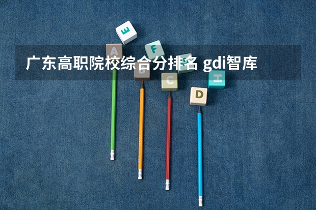 广东高职院校综合分排名 gdi智库全国高职高专排行榜