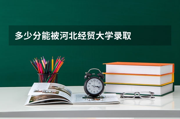 多少分能被河北经贸大学录取