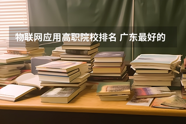 物联网应用高职院校排名 广东最好的专科学校排名