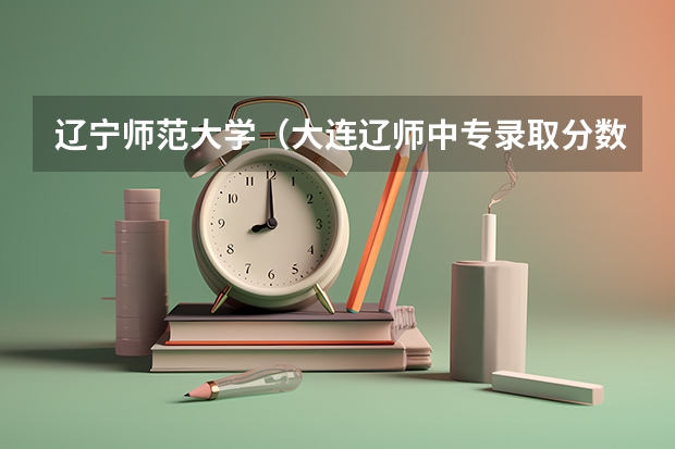辽宁师范大学(大连辽师中专录取分数线)