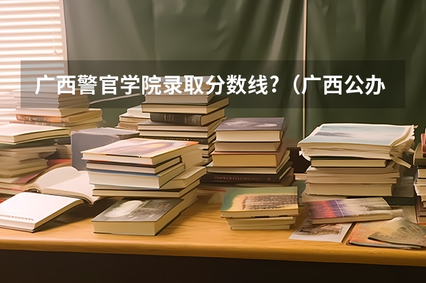 广西警官学院录取分数线?（广西公办二本大学排名及分数线）