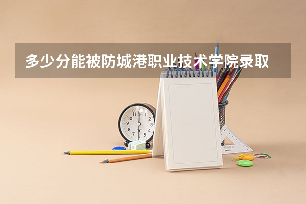 多少分能被防城港职业技术学院录取