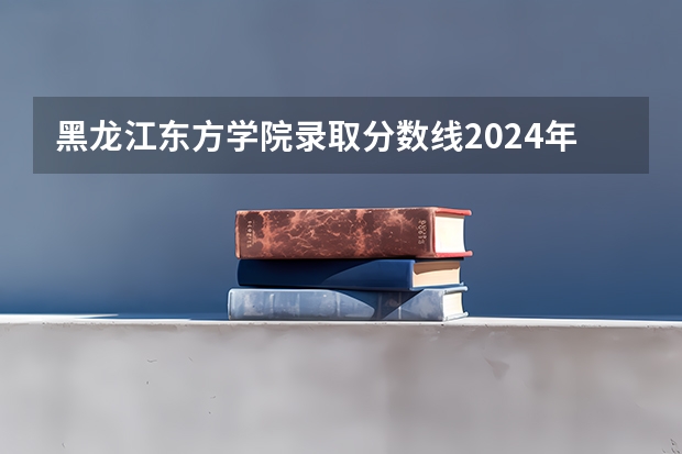 黑龙江东方学院录取分数线2024年是多少分(附各省录取最低分)