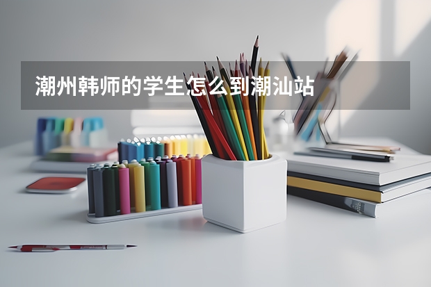 潮州韩师的学生怎么到潮汕站