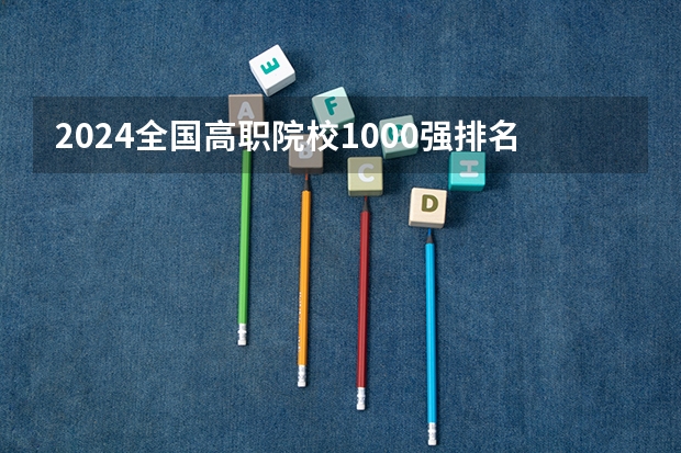 2024全国高职院校1000强排名表揭晓 中国高职院校排行榜2024年（2024年全国1000所大专院校最新排名!）