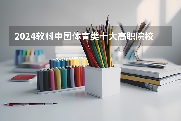 2024软科中国体育类十大高职院校排名 山西体育职业学院排第一位（2023软科高职院校排名）