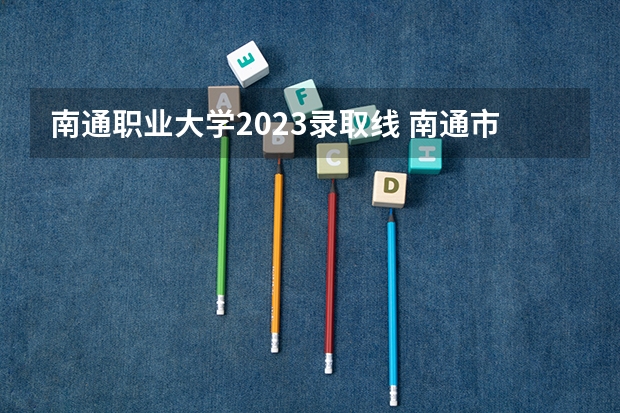 南通职业大学2023录取线 南通市的大学排名一览表,附前三名录取分数线