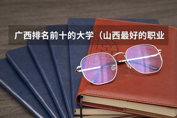 广西排名前十的大学（山西最好的职业学校排名（山西最好的职业学校排名前十））