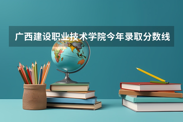 广西建设职业技术学院今年录取分数线大概是多少？