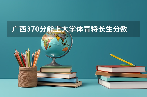 广西370分能上大学体育特长生分数线 广西高考体育一、二、三本分数线