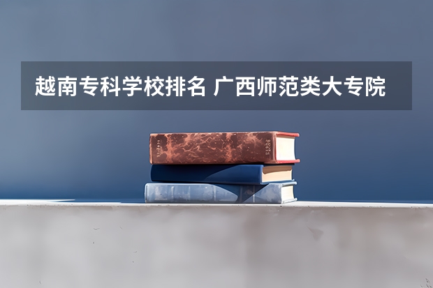 越南专科学校排名 广西师范类大专院校排名
