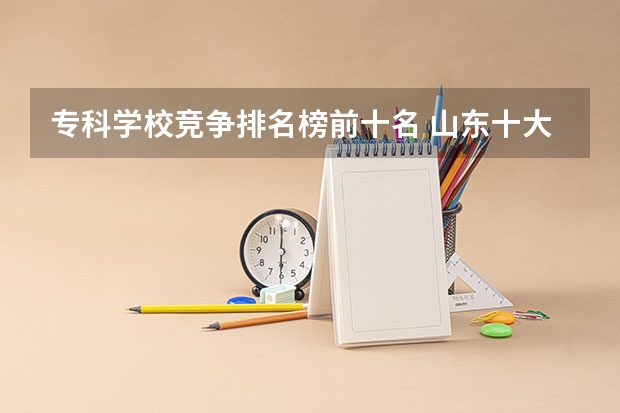 专科学校竞争排名榜前十名 山东十大专科学校排名