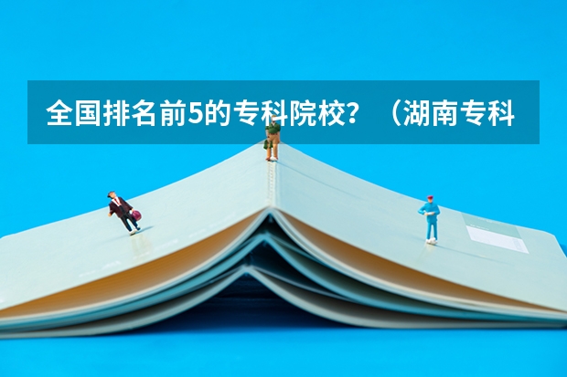 全国排名前5的专科院校?(湖南专科学校排名榜)