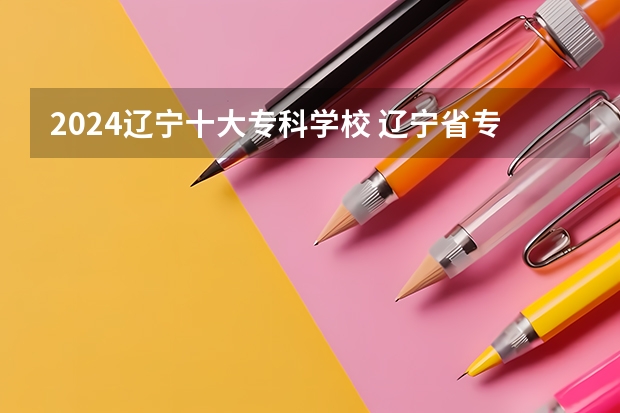 2024辽宁十大专科学校 辽宁省专科学校排名