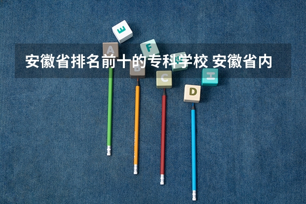 安徽省排名前十的专科学校 安徽省内专科学校排名