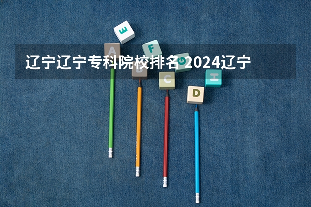 辽宁辽宁专科院校排名 2024辽宁十大专科院校名单