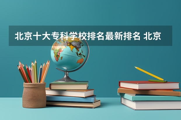 北京十大专科学校排名最新排名 北京专科类大学名单及排名