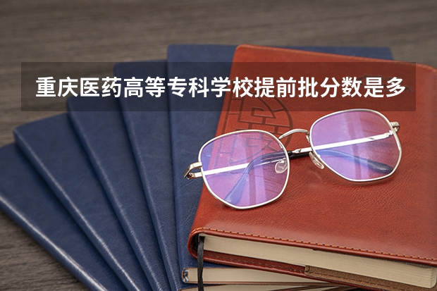 重庆医药高等专科学校提前批分数是多少？