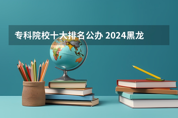 专科院校十大排名公办 2024黑龙江十大专科大学排名