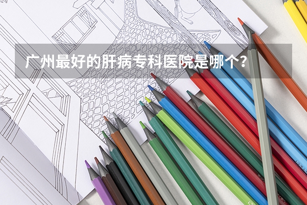 广州最好的肝病专科医院是哪个？
