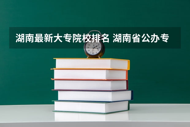 湖南最新大专院校排名 湖南省公办专科院校排名榜
