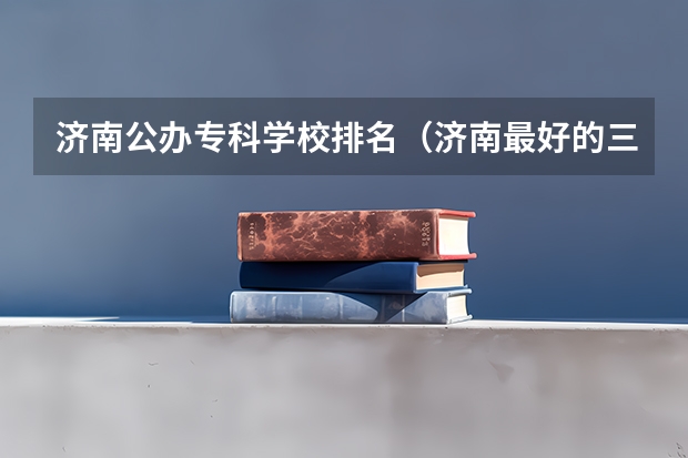 济南公办专科学校排名（济南最好的三所大专）