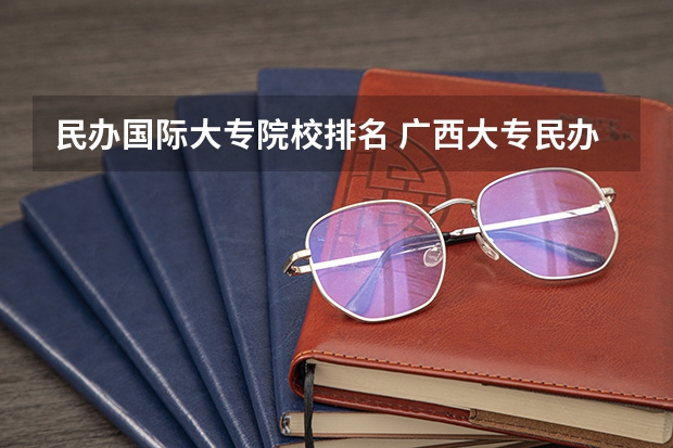 民办国际大专院校排名 广西大专民办学校排名