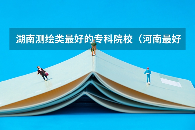 湖南测绘类最好的专科院校（河南最好的专科大学）