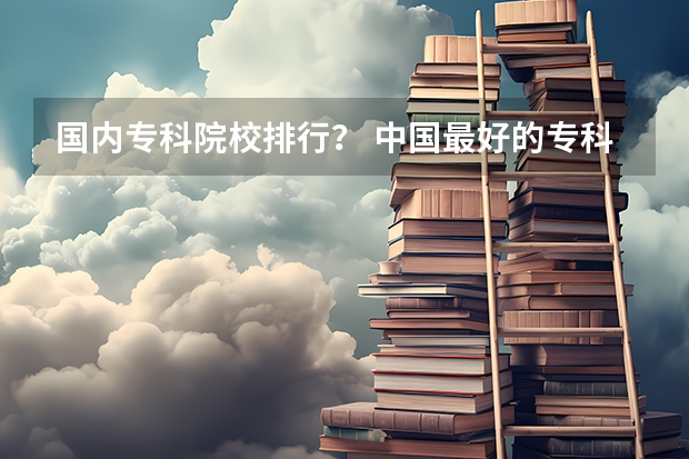 国内专科院校排行？ 中国最好的专科是哪几所学校
