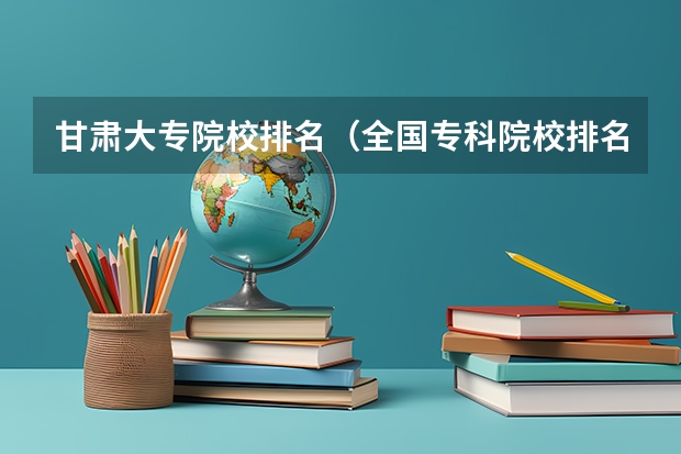 甘肃大专院校排名(全国专科院校排名)
