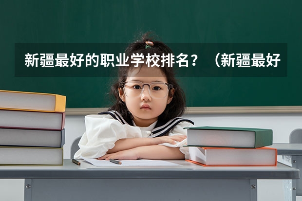 新疆最好的职业学校排名？（新疆最好的十所大专）