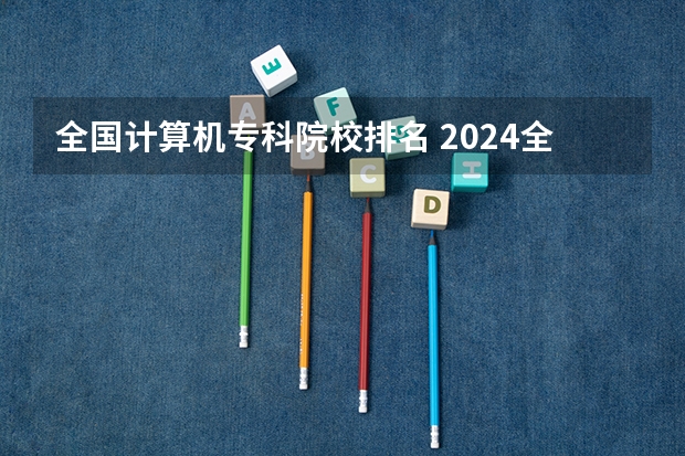 全国计算机专科院校排名 2024全国计算机类专业大专院校排名