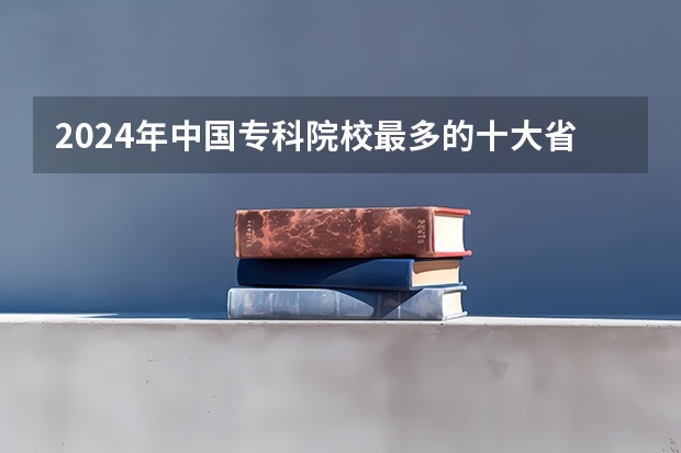 2024年中国专科院校最多的十大省份 全国各省市高职院校数量排行榜 专科学校排名榜全国