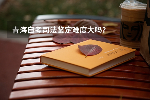 青海自考司法鉴定难度大吗？