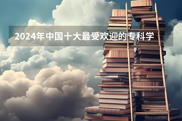 2024年中国十大最受欢迎的专科学校 全国人气最高的大专院校（全国较好的专科学校排名）