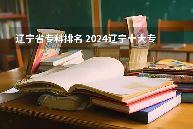 辽宁省专科排名 2024辽宁十大专科大学排名