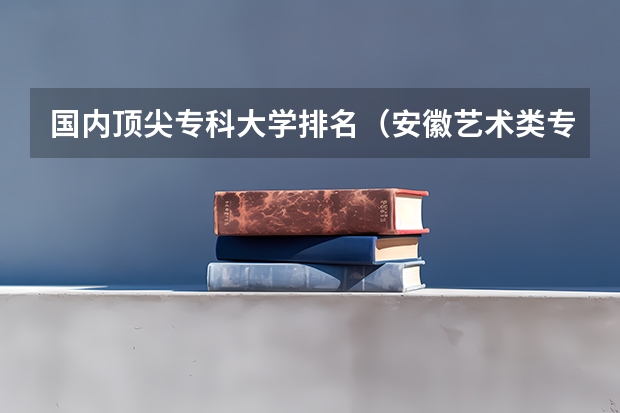 国内顶尖专科大学排名（安徽艺术类专科院校名单）