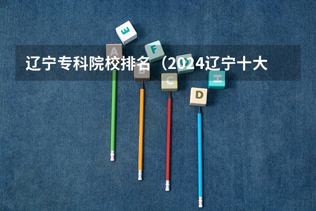 辽宁专科院校排名（2024辽宁十大专科大学排名）