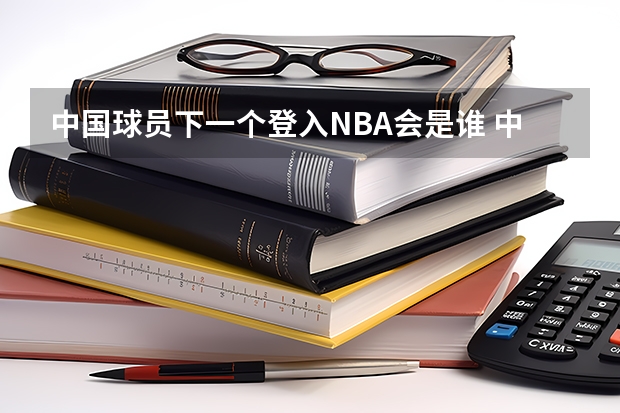 中国球员下一个登入NBA会是谁 中国谁进入了NBA?