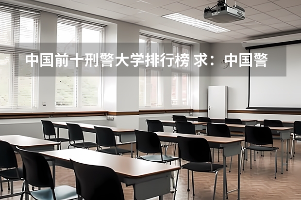 中国前十刑警大学排行榜 求：中国警校排名