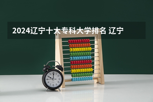 2024辽宁十大专科大学排名 辽宁省专科学校排名