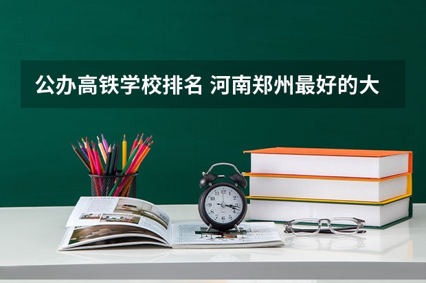 公办高铁学校排名 河南郑州最好的大专