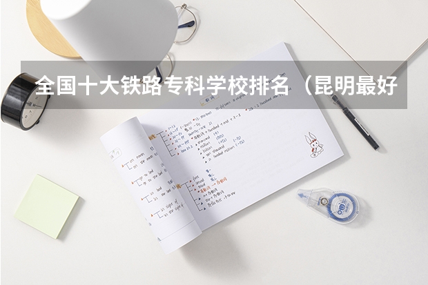 全国十大铁路专科学校排名（昆明最好的大专学校）