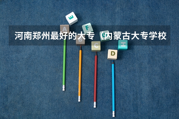河南郑州最好的大专（内蒙古大专学校排名榜）