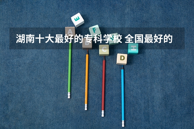 湖南十大最好的专科学校 全国最好的大专学校排名