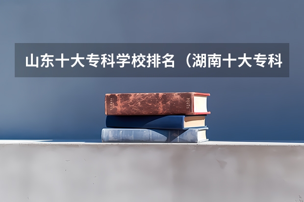 山东十大专科学校排名（湖南十大专科学校排名）