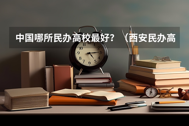 中国哪所民办高校最好？（西安民办高校最好的？）