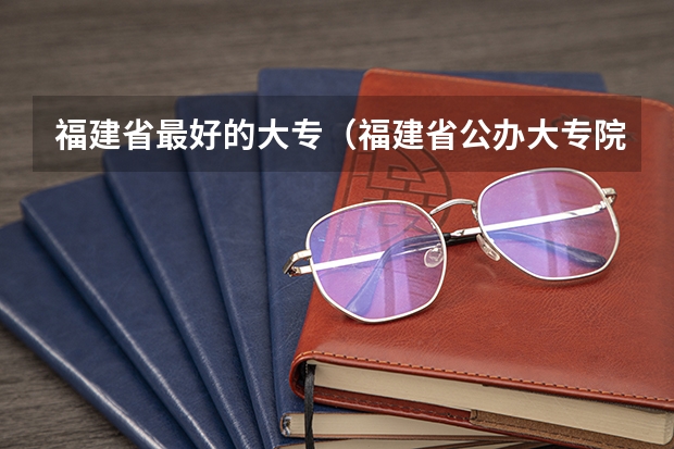 福建省最好的大专（福建省公办大专院校排名）