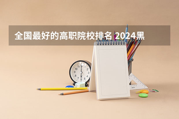 全国最好的高职院校排名 2024黑龙江十大专科大学排名